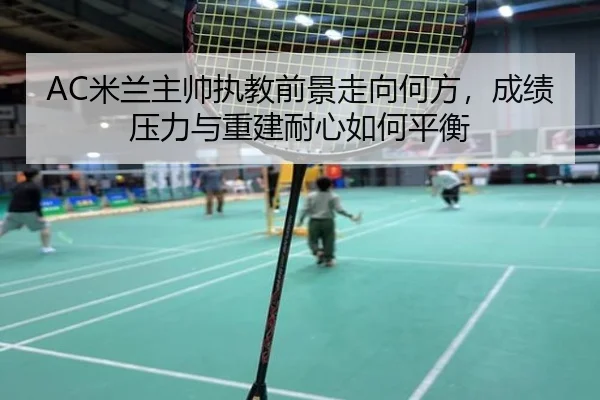 AC米兰主帅执教前景走向何方，成绩压力与重建耐心如何平衡 | Kaiyun