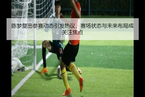 陈梦复出参赛动态引发热议，赛场状态与未来布局成关注焦点 - Kering